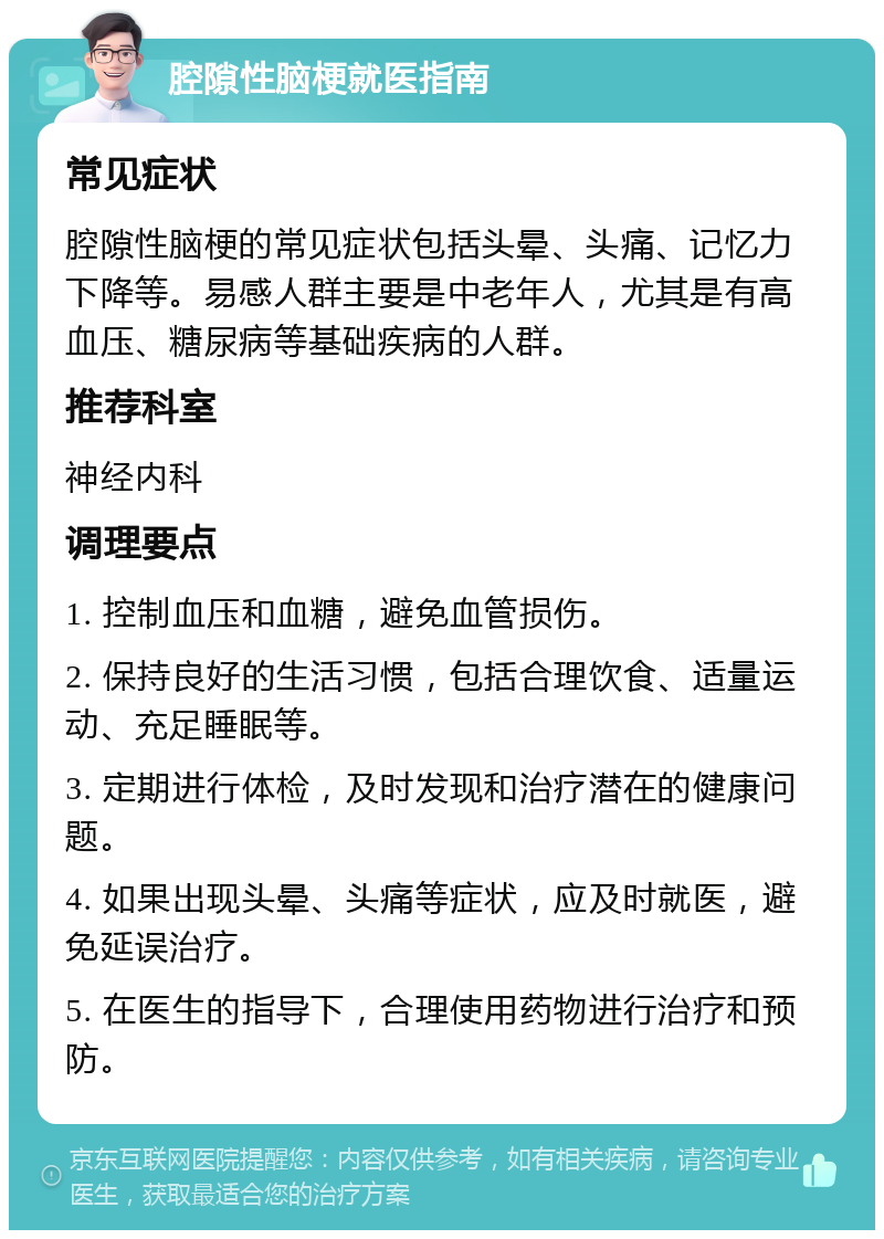 腔隙性脑梗就医指南 常见症状 腔隙性脑梗的常见症状包括头晕、头痛、记忆力下降等。易感人群主要是中老年人，尤其是有高血压、糖尿病等基础疾病的人群。 推荐科室 神经内科 调理要点 1. 控制血压和血糖，避免血管损伤。 2. 保持良好的生活习惯，包括合理饮食、适量运动、充足睡眠等。 3. 定期进行体检，及时发现和治疗潜在的健康问题。 4. 如果出现头晕、头痛等症状，应及时就医，避免延误治疗。 5. 在医生的指导下，合理使用药物进行治疗和预防。