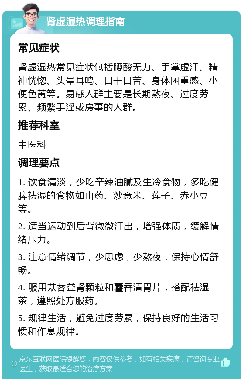 肾虚湿热调理指南 常见症状 肾虚湿热常见症状包括腰酸无力、手掌虚汗、精神恍惚、头晕耳鸣、口干口苦、身体困重感、小便色黄等。易感人群主要是长期熬夜、过度劳累、频繁手淫或房事的人群。 推荐科室 中医科 调理要点 1. 饮食清淡，少吃辛辣油腻及生冷食物，多吃健脾祛湿的食物如山药、炒薏米、莲子、赤小豆等。 2. 适当运动到后背微微汗出，增强体质，缓解情绪压力。 3. 注意情绪调节，少思虑，少熬夜，保持心情舒畅。 4. 服用苁蓉益肾颗粒和藿香清胃片，搭配祛湿茶，遵照处方服药。 5. 规律生活，避免过度劳累，保持良好的生活习惯和作息规律。