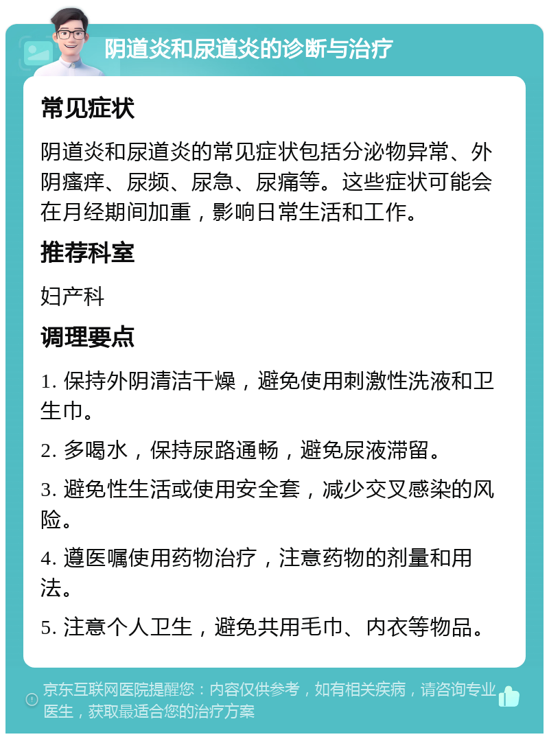 阴道炎和尿道炎的诊断与治疗 常见症状 阴道炎和尿道炎的常见症状包括分泌物异常、外阴瘙痒、尿频、尿急、尿痛等。这些症状可能会在月经期间加重，影响日常生活和工作。 推荐科室 妇产科 调理要点 1. 保持外阴清洁干燥，避免使用刺激性洗液和卫生巾。 2. 多喝水，保持尿路通畅，避免尿液滞留。 3. 避免性生活或使用安全套，减少交叉感染的风险。 4. 遵医嘱使用药物治疗，注意药物的剂量和用法。 5. 注意个人卫生，避免共用毛巾、内衣等物品。