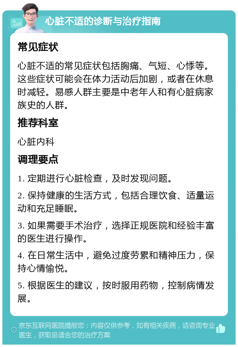 心脏不适的诊断与治疗指南 常见症状 心脏不适的常见症状包括胸痛、气短、心悸等。这些症状可能会在体力活动后加剧，或者在休息时减轻。易感人群主要是中老年人和有心脏病家族史的人群。 推荐科室 心脏内科 调理要点 1. 定期进行心脏检查，及时发现问题。 2. 保持健康的生活方式，包括合理饮食、适量运动和充足睡眠。 3. 如果需要手术治疗，选择正规医院和经验丰富的医生进行操作。 4. 在日常生活中，避免过度劳累和精神压力，保持心情愉悦。 5. 根据医生的建议，按时服用药物，控制病情发展。