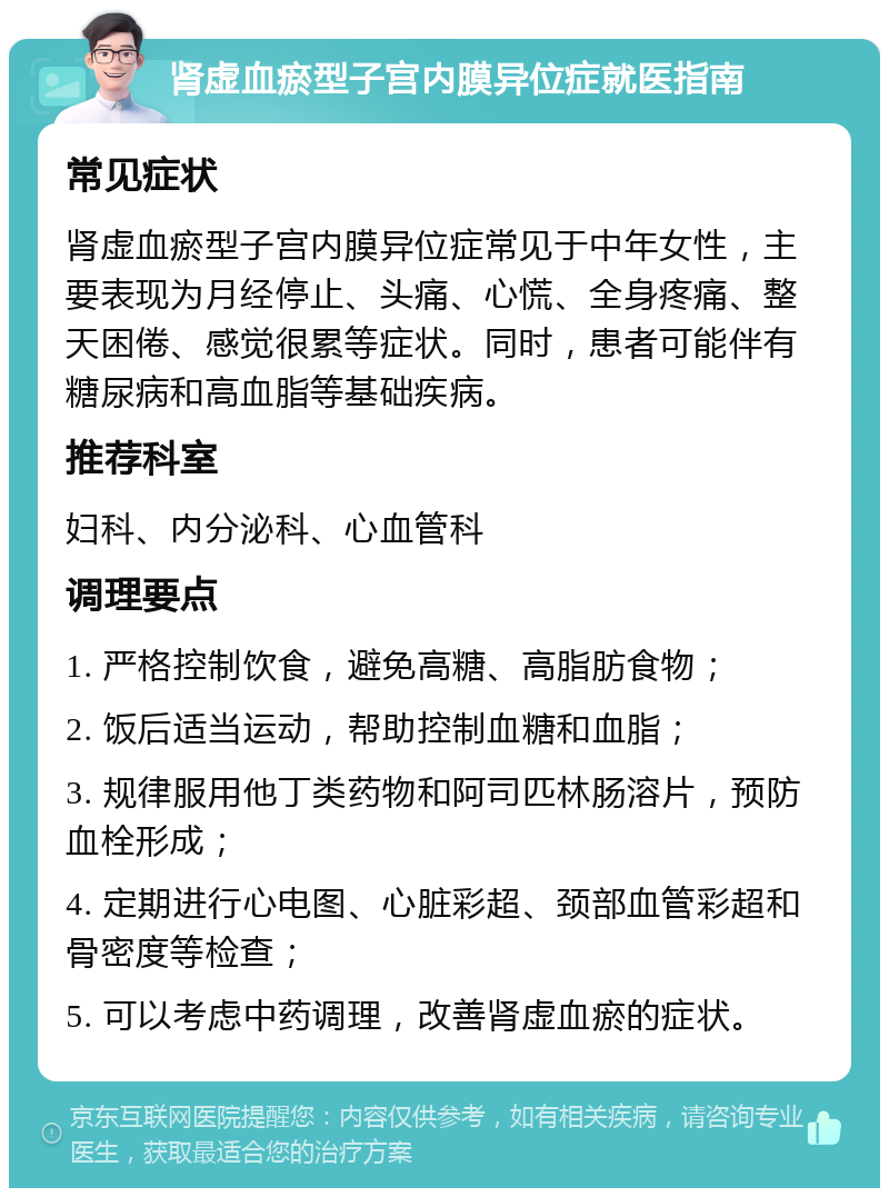 肾虚血瘀型子宫内膜异位症就医指南 常见症状 肾虚血瘀型子宫内膜异位症常见于中年女性，主要表现为月经停止、头痛、心慌、全身疼痛、整天困倦、感觉很累等症状。同时，患者可能伴有糖尿病和高血脂等基础疾病。 推荐科室 妇科、内分泌科、心血管科 调理要点 1. 严格控制饮食，避免高糖、高脂肪食物； 2. 饭后适当运动，帮助控制血糖和血脂； 3. 规律服用他丁类药物和阿司匹林肠溶片，预防血栓形成； 4. 定期进行心电图、心脏彩超、颈部血管彩超和骨密度等检查； 5. 可以考虑中药调理，改善肾虚血瘀的症状。