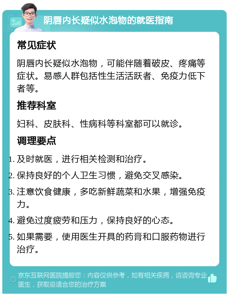 阴唇内长疑似水泡物的就医指南 常见症状 阴唇内长疑似水泡物，可能伴随着破皮、疼痛等症状。易感人群包括性生活活跃者、免疫力低下者等。 推荐科室 妇科、皮肤科、性病科等科室都可以就诊。 调理要点 及时就医，进行相关检测和治疗。 保持良好的个人卫生习惯，避免交叉感染。 注意饮食健康，多吃新鲜蔬菜和水果，增强免疫力。 避免过度疲劳和压力，保持良好的心态。 如果需要，使用医生开具的药膏和口服药物进行治疗。