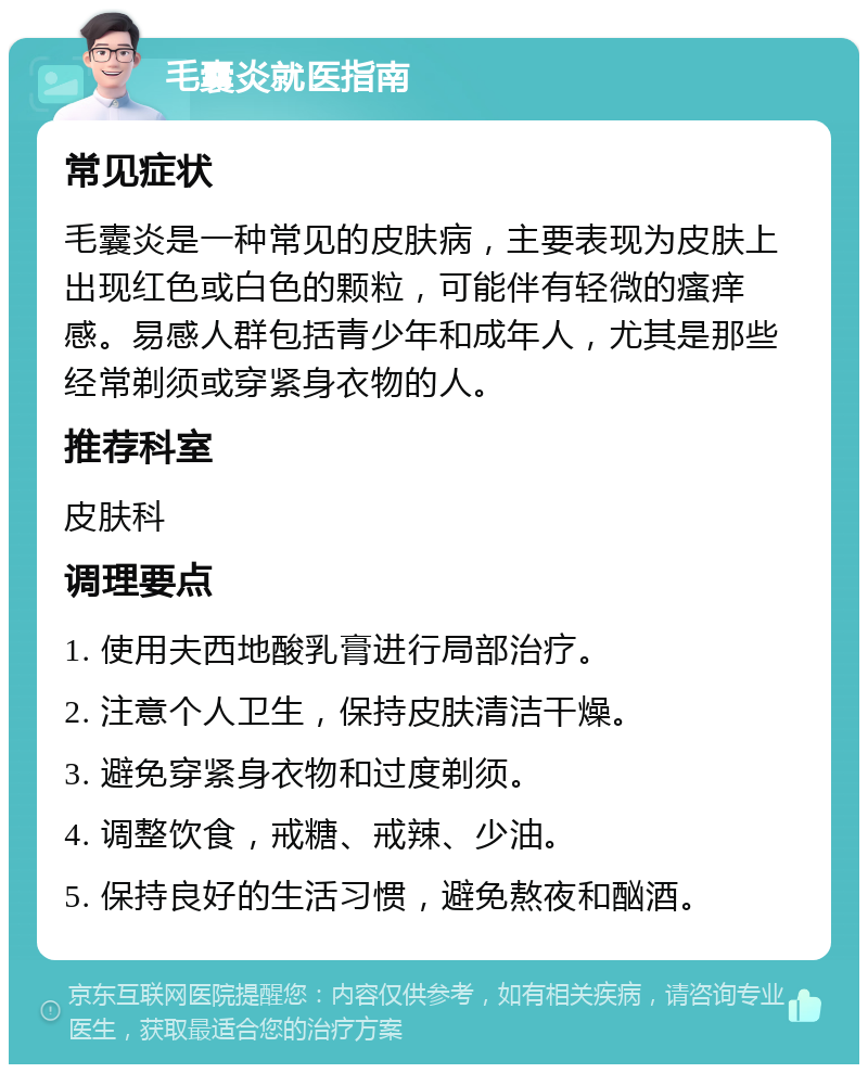 毛囊炎就医指南 常见症状 毛囊炎是一种常见的皮肤病，主要表现为皮肤上出现红色或白色的颗粒，可能伴有轻微的瘙痒感。易感人群包括青少年和成年人，尤其是那些经常剃须或穿紧身衣物的人。 推荐科室 皮肤科 调理要点 1. 使用夫西地酸乳膏进行局部治疗。 2. 注意个人卫生，保持皮肤清洁干燥。 3. 避免穿紧身衣物和过度剃须。 4. 调整饮食，戒糖、戒辣、少油。 5. 保持良好的生活习惯，避免熬夜和酗酒。