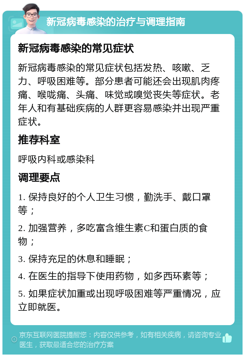 新冠病毒感染的治疗与调理指南 新冠病毒感染的常见症状 新冠病毒感染的常见症状包括发热、咳嗽、乏力、呼吸困难等。部分患者可能还会出现肌肉疼痛、喉咙痛、头痛、味觉或嗅觉丧失等症状。老年人和有基础疾病的人群更容易感染并出现严重症状。 推荐科室 呼吸内科或感染科 调理要点 1. 保持良好的个人卫生习惯，勤洗手、戴口罩等； 2. 加强营养，多吃富含维生素C和蛋白质的食物； 3. 保持充足的休息和睡眠； 4. 在医生的指导下使用药物，如多西环素等； 5. 如果症状加重或出现呼吸困难等严重情况，应立即就医。