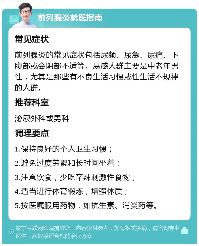 前列腺炎就医指南 常见症状 前列腺炎的常见症状包括尿频、尿急、尿痛、下腹部或会阴部不适等。易感人群主要是中老年男性，尤其是那些有不良生活习惯或性生活不规律的人群。 推荐科室 泌尿外科或男科 调理要点 1.保持良好的个人卫生习惯； 2.避免过度劳累和长时间坐着； 3.注意饮食，少吃辛辣刺激性食物； 4.适当进行体育锻炼，增强体质； 5.按医嘱服用药物，如抗生素、消炎药等。