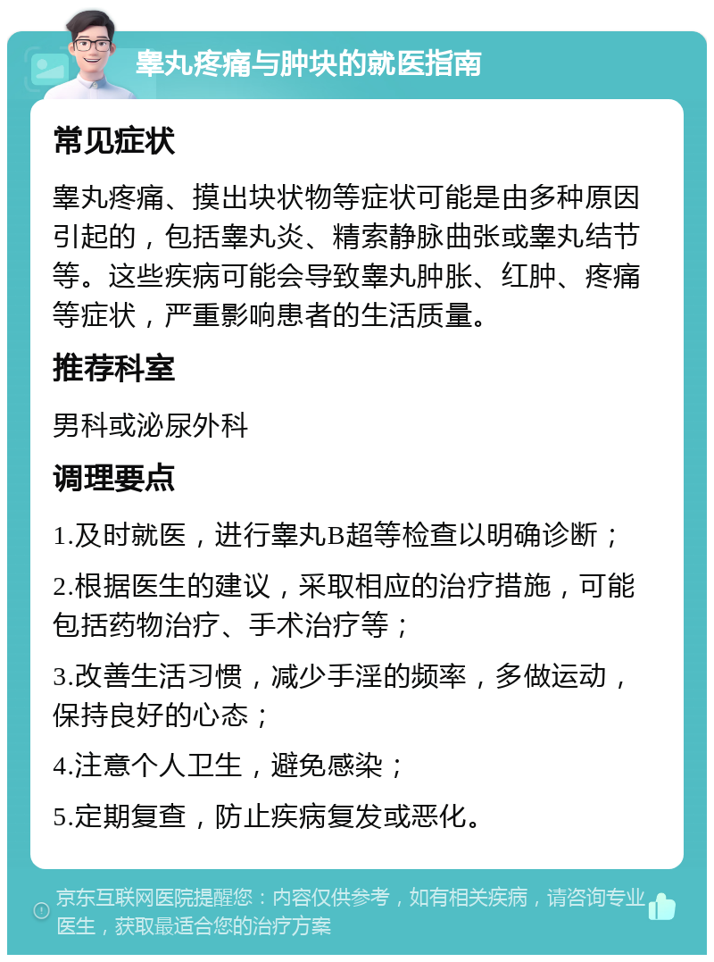 睾丸疼痛与肿块的就医指南 常见症状 睾丸疼痛、摸出块状物等症状可能是由多种原因引起的，包括睾丸炎、精索静脉曲张或睾丸结节等。这些疾病可能会导致睾丸肿胀、红肿、疼痛等症状，严重影响患者的生活质量。 推荐科室 男科或泌尿外科 调理要点 1.及时就医，进行睾丸B超等检查以明确诊断； 2.根据医生的建议，采取相应的治疗措施，可能包括药物治疗、手术治疗等； 3.改善生活习惯，减少手淫的频率，多做运动，保持良好的心态； 4.注意个人卫生，避免感染； 5.定期复查，防止疾病复发或恶化。