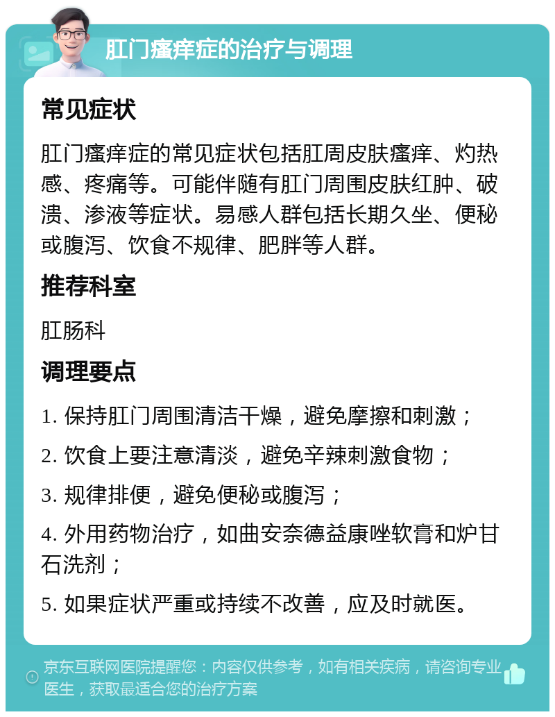 肛门瘙痒症的治疗与调理 常见症状 肛门瘙痒症的常见症状包括肛周皮肤瘙痒、灼热感、疼痛等。可能伴随有肛门周围皮肤红肿、破溃、渗液等症状。易感人群包括长期久坐、便秘或腹泻、饮食不规律、肥胖等人群。 推荐科室 肛肠科 调理要点 1. 保持肛门周围清洁干燥，避免摩擦和刺激； 2. 饮食上要注意清淡，避免辛辣刺激食物； 3. 规律排便，避免便秘或腹泻； 4. 外用药物治疗，如曲安奈德益康唑软膏和炉甘石洗剂； 5. 如果症状严重或持续不改善，应及时就医。