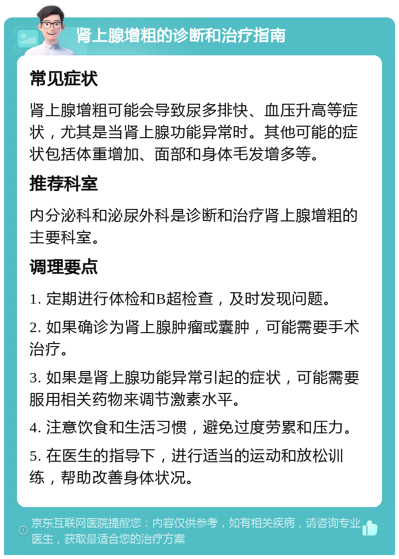 肾上腺增粗的诊断和治疗指南 常见症状 肾上腺增粗可能会导致尿多排快、血压升高等症状，尤其是当肾上腺功能异常时。其他可能的症状包括体重增加、面部和身体毛发增多等。 推荐科室 内分泌科和泌尿外科是诊断和治疗肾上腺增粗的主要科室。 调理要点 1. 定期进行体检和B超检查，及时发现问题。 2. 如果确诊为肾上腺肿瘤或囊肿，可能需要手术治疗。 3. 如果是肾上腺功能异常引起的症状，可能需要服用相关药物来调节激素水平。 4. 注意饮食和生活习惯，避免过度劳累和压力。 5. 在医生的指导下，进行适当的运动和放松训练，帮助改善身体状况。