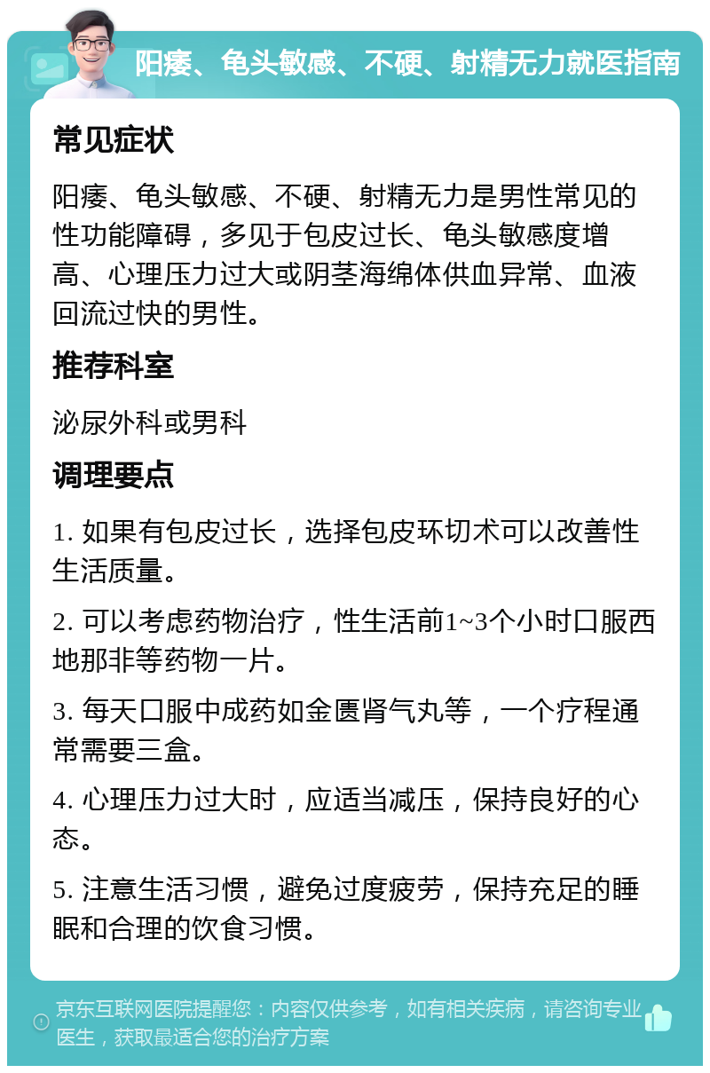 阳痿、龟头敏感、不硬、射精无力就医指南 常见症状 阳痿、龟头敏感、不硬、射精无力是男性常见的性功能障碍，多见于包皮过长、龟头敏感度增高、心理压力过大或阴茎海绵体供血异常、血液回流过快的男性。 推荐科室 泌尿外科或男科 调理要点 1. 如果有包皮过长，选择包皮环切术可以改善性生活质量。 2. 可以考虑药物治疗，性生活前1~3个小时口服西地那非等药物一片。 3. 每天口服中成药如金匮肾气丸等，一个疗程通常需要三盒。 4. 心理压力过大时，应适当减压，保持良好的心态。 5. 注意生活习惯，避免过度疲劳，保持充足的睡眠和合理的饮食习惯。