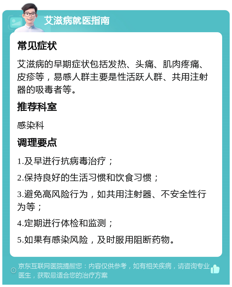 艾滋病就医指南 常见症状 艾滋病的早期症状包括发热、头痛、肌肉疼痛、皮疹等，易感人群主要是性活跃人群、共用注射器的吸毒者等。 推荐科室 感染科 调理要点 1.及早进行抗病毒治疗； 2.保持良好的生活习惯和饮食习惯； 3.避免高风险行为，如共用注射器、不安全性行为等； 4.定期进行体检和监测； 5.如果有感染风险，及时服用阻断药物。