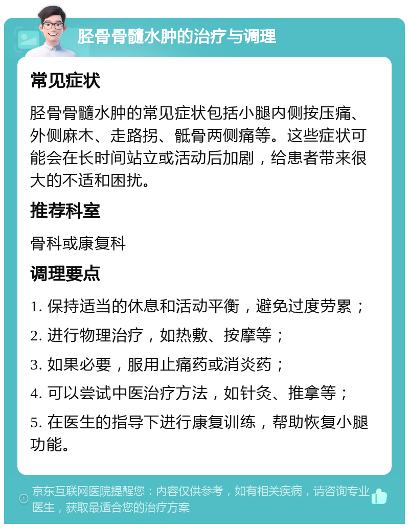 胫骨骨髓水肿的治疗与调理 常见症状 胫骨骨髓水肿的常见症状包括小腿内侧按压痛、外侧麻木、走路拐、骶骨两侧痛等。这些症状可能会在长时间站立或活动后加剧，给患者带来很大的不适和困扰。 推荐科室 骨科或康复科 调理要点 1. 保持适当的休息和活动平衡，避免过度劳累； 2. 进行物理治疗，如热敷、按摩等； 3. 如果必要，服用止痛药或消炎药； 4. 可以尝试中医治疗方法，如针灸、推拿等； 5. 在医生的指导下进行康复训练，帮助恢复小腿功能。