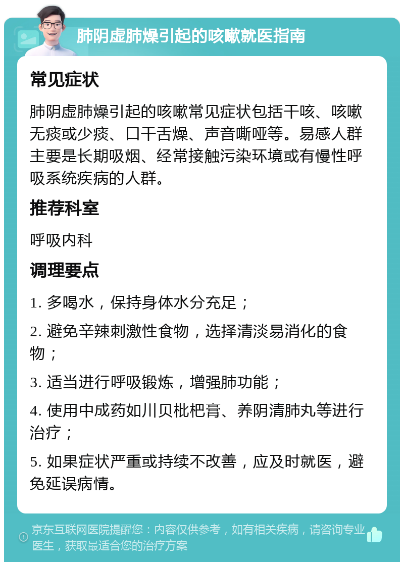 肺阴虚肺燥引起的咳嗽就医指南 常见症状 肺阴虚肺燥引起的咳嗽常见症状包括干咳、咳嗽无痰或少痰、口干舌燥、声音嘶哑等。易感人群主要是长期吸烟、经常接触污染环境或有慢性呼吸系统疾病的人群。 推荐科室 呼吸内科 调理要点 1. 多喝水，保持身体水分充足； 2. 避免辛辣刺激性食物，选择清淡易消化的食物； 3. 适当进行呼吸锻炼，增强肺功能； 4. 使用中成药如川贝枇杷膏、养阴清肺丸等进行治疗； 5. 如果症状严重或持续不改善，应及时就医，避免延误病情。