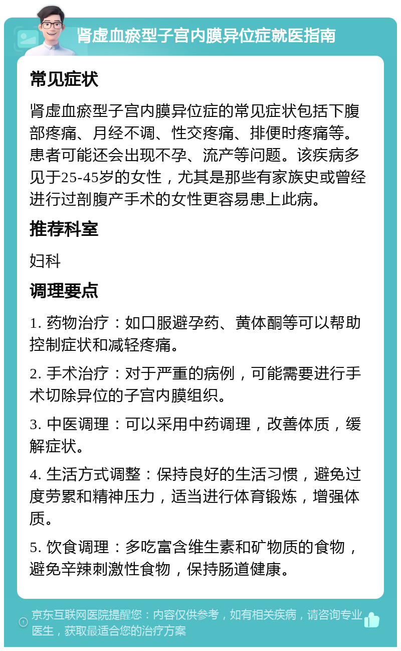 肾虚血瘀型子宫内膜异位症就医指南 常见症状 肾虚血瘀型子宫内膜异位症的常见症状包括下腹部疼痛、月经不调、性交疼痛、排便时疼痛等。患者可能还会出现不孕、流产等问题。该疾病多见于25-45岁的女性，尤其是那些有家族史或曾经进行过剖腹产手术的女性更容易患上此病。 推荐科室 妇科 调理要点 1. 药物治疗：如口服避孕药、黄体酮等可以帮助控制症状和减轻疼痛。 2. 手术治疗：对于严重的病例，可能需要进行手术切除异位的子宫内膜组织。 3. 中医调理：可以采用中药调理，改善体质，缓解症状。 4. 生活方式调整：保持良好的生活习惯，避免过度劳累和精神压力，适当进行体育锻炼，增强体质。 5. 饮食调理：多吃富含维生素和矿物质的食物，避免辛辣刺激性食物，保持肠道健康。