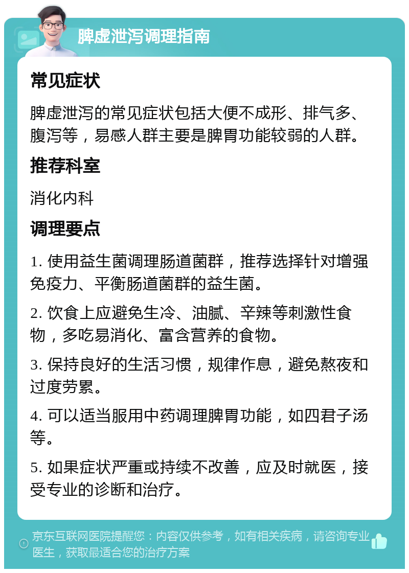 脾虚泄泻调理指南 常见症状 脾虚泄泻的常见症状包括大便不成形、排气多、腹泻等，易感人群主要是脾胃功能较弱的人群。 推荐科室 消化内科 调理要点 1. 使用益生菌调理肠道菌群，推荐选择针对增强免疫力、平衡肠道菌群的益生菌。 2. 饮食上应避免生冷、油腻、辛辣等刺激性食物，多吃易消化、富含营养的食物。 3. 保持良好的生活习惯，规律作息，避免熬夜和过度劳累。 4. 可以适当服用中药调理脾胃功能，如四君子汤等。 5. 如果症状严重或持续不改善，应及时就医，接受专业的诊断和治疗。