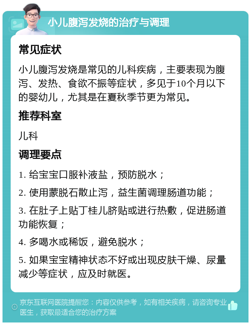 小儿腹泻发烧的治疗与调理 常见症状 小儿腹泻发烧是常见的儿科疾病，主要表现为腹泻、发热、食欲不振等症状，多见于10个月以下的婴幼儿，尤其是在夏秋季节更为常见。 推荐科室 儿科 调理要点 1. 给宝宝口服补液盐，预防脱水； 2. 使用蒙脱石散止泻，益生菌调理肠道功能； 3. 在肚子上贴丁桂儿脐贴或进行热敷，促进肠道功能恢复； 4. 多喝水或稀饭，避免脱水； 5. 如果宝宝精神状态不好或出现皮肤干燥、尿量减少等症状，应及时就医。