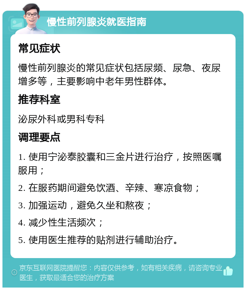 慢性前列腺炎就医指南 常见症状 慢性前列腺炎的常见症状包括尿频、尿急、夜尿增多等，主要影响中老年男性群体。 推荐科室 泌尿外科或男科专科 调理要点 1. 使用宁泌泰胶囊和三金片进行治疗，按照医嘱服用； 2. 在服药期间避免饮酒、辛辣、寒凉食物； 3. 加强运动，避免久坐和熬夜； 4. 减少性生活频次； 5. 使用医生推荐的贴剂进行辅助治疗。