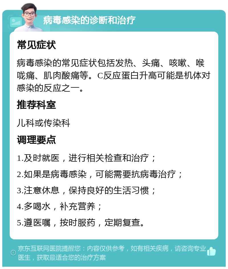 病毒感染的诊断和治疗 常见症状 病毒感染的常见症状包括发热、头痛、咳嗽、喉咙痛、肌肉酸痛等。C反应蛋白升高可能是机体对感染的反应之一。 推荐科室 儿科或传染科 调理要点 1.及时就医，进行相关检查和治疗； 2.如果是病毒感染，可能需要抗病毒治疗； 3.注意休息，保持良好的生活习惯； 4.多喝水，补充营养； 5.遵医嘱，按时服药，定期复查。