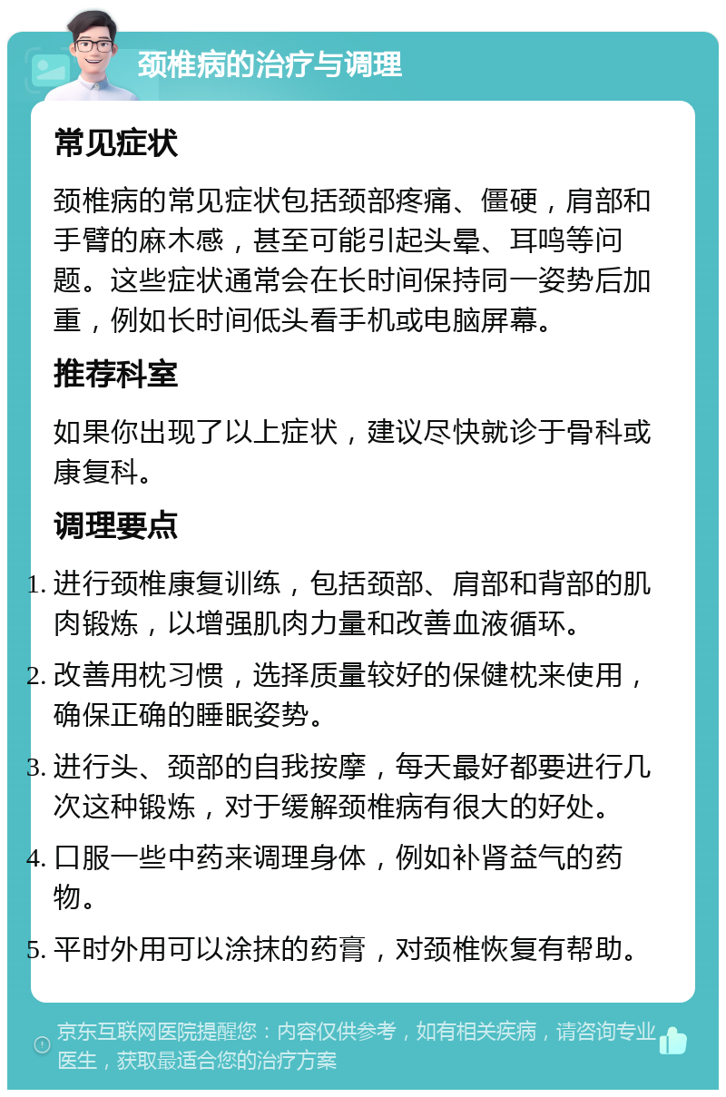 颈椎病的治疗与调理 常见症状 颈椎病的常见症状包括颈部疼痛、僵硬，肩部和手臂的麻木感，甚至可能引起头晕、耳鸣等问题。这些症状通常会在长时间保持同一姿势后加重，例如长时间低头看手机或电脑屏幕。 推荐科室 如果你出现了以上症状，建议尽快就诊于骨科或康复科。 调理要点 进行颈椎康复训练，包括颈部、肩部和背部的肌肉锻炼，以增强肌肉力量和改善血液循环。 改善用枕习惯，选择质量较好的保健枕来使用，确保正确的睡眠姿势。 进行头、颈部的自我按摩，每天最好都要进行几次这种锻炼，对于缓解颈椎病有很大的好处。 口服一些中药来调理身体，例如补肾益气的药物。 平时外用可以涂抹的药膏，对颈椎恢复有帮助。