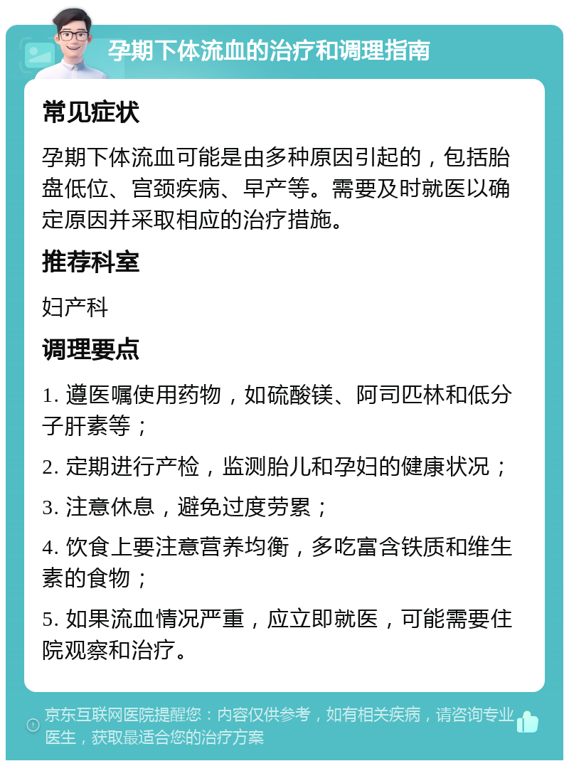 孕期下体流血的治疗和调理指南 常见症状 孕期下体流血可能是由多种原因引起的，包括胎盘低位、宫颈疾病、早产等。需要及时就医以确定原因并采取相应的治疗措施。 推荐科室 妇产科 调理要点 1. 遵医嘱使用药物，如硫酸镁、阿司匹林和低分子肝素等； 2. 定期进行产检，监测胎儿和孕妇的健康状况； 3. 注意休息，避免过度劳累； 4. 饮食上要注意营养均衡，多吃富含铁质和维生素的食物； 5. 如果流血情况严重，应立即就医，可能需要住院观察和治疗。