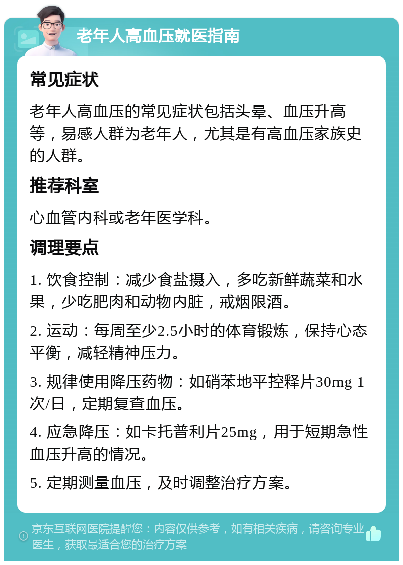 老年人高血压就医指南 常见症状 老年人高血压的常见症状包括头晕、血压升高等，易感人群为老年人，尤其是有高血压家族史的人群。 推荐科室 心血管内科或老年医学科。 调理要点 1. 饮食控制：减少食盐摄入，多吃新鲜蔬菜和水果，少吃肥肉和动物内脏，戒烟限酒。 2. 运动：每周至少2.5小时的体育锻炼，保持心态平衡，减轻精神压力。 3. 规律使用降压药物：如硝苯地平控释片30mg 1次/日，定期复查血压。 4. 应急降压：如卡托普利片25mg，用于短期急性血压升高的情况。 5. 定期测量血压，及时调整治疗方案。