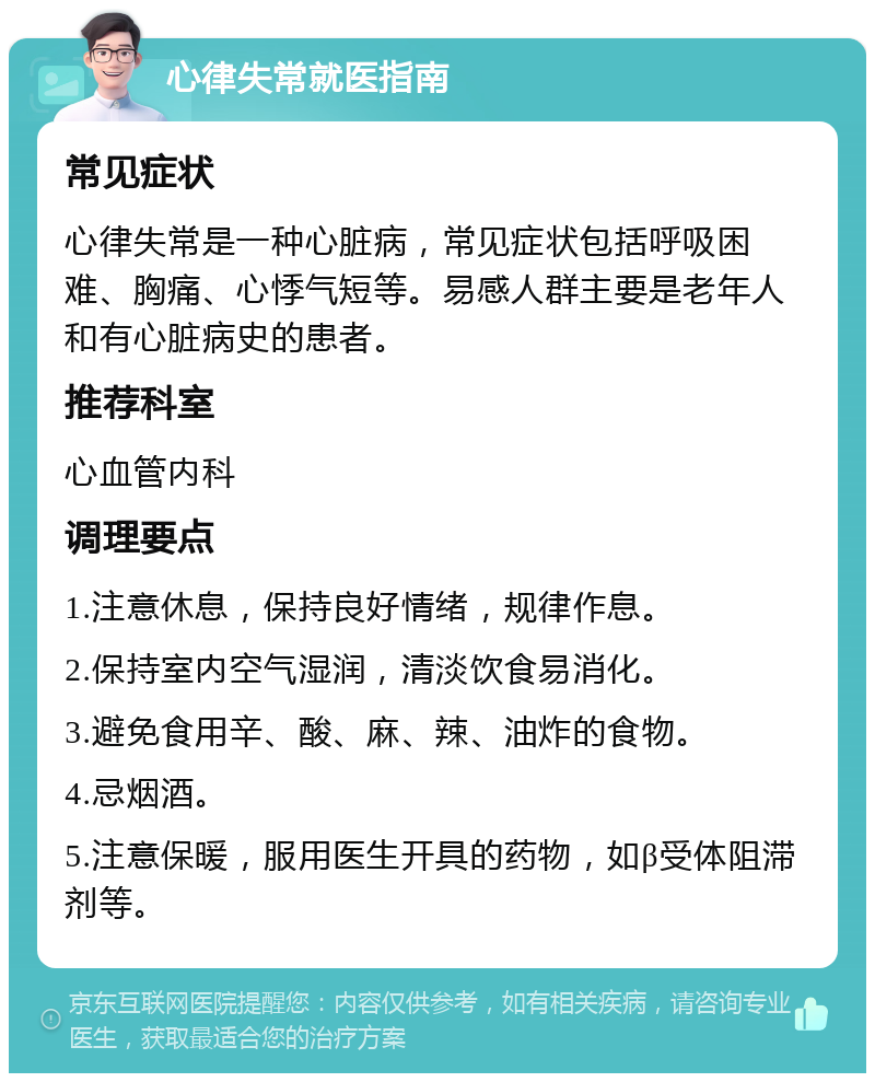 心律失常就医指南 常见症状 心律失常是一种心脏病，常见症状包括呼吸困难、胸痛、心悸气短等。易感人群主要是老年人和有心脏病史的患者。 推荐科室 心血管内科 调理要点 1.注意休息，保持良好情绪，规律作息。 2.保持室内空气湿润，清淡饮食易消化。 3.避免食用辛、酸、麻、辣、油炸的食物。 4.忌烟酒。 5.注意保暖，服用医生开具的药物，如β受体阻滞剂等。