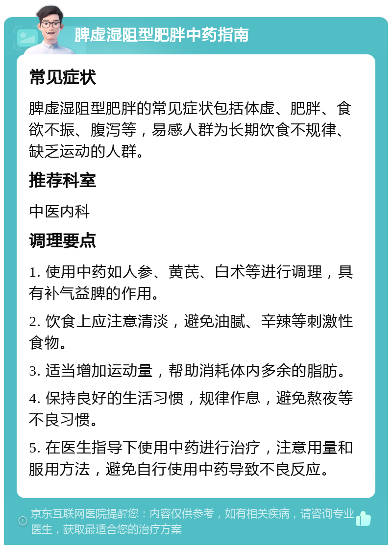 脾虚湿阻型肥胖中药指南 常见症状 脾虚湿阻型肥胖的常见症状包括体虚、肥胖、食欲不振、腹泻等，易感人群为长期饮食不规律、缺乏运动的人群。 推荐科室 中医内科 调理要点 1. 使用中药如人参、黄芪、白术等进行调理，具有补气益脾的作用。 2. 饮食上应注意清淡，避免油腻、辛辣等刺激性食物。 3. 适当增加运动量，帮助消耗体内多余的脂肪。 4. 保持良好的生活习惯，规律作息，避免熬夜等不良习惯。 5. 在医生指导下使用中药进行治疗，注意用量和服用方法，避免自行使用中药导致不良反应。