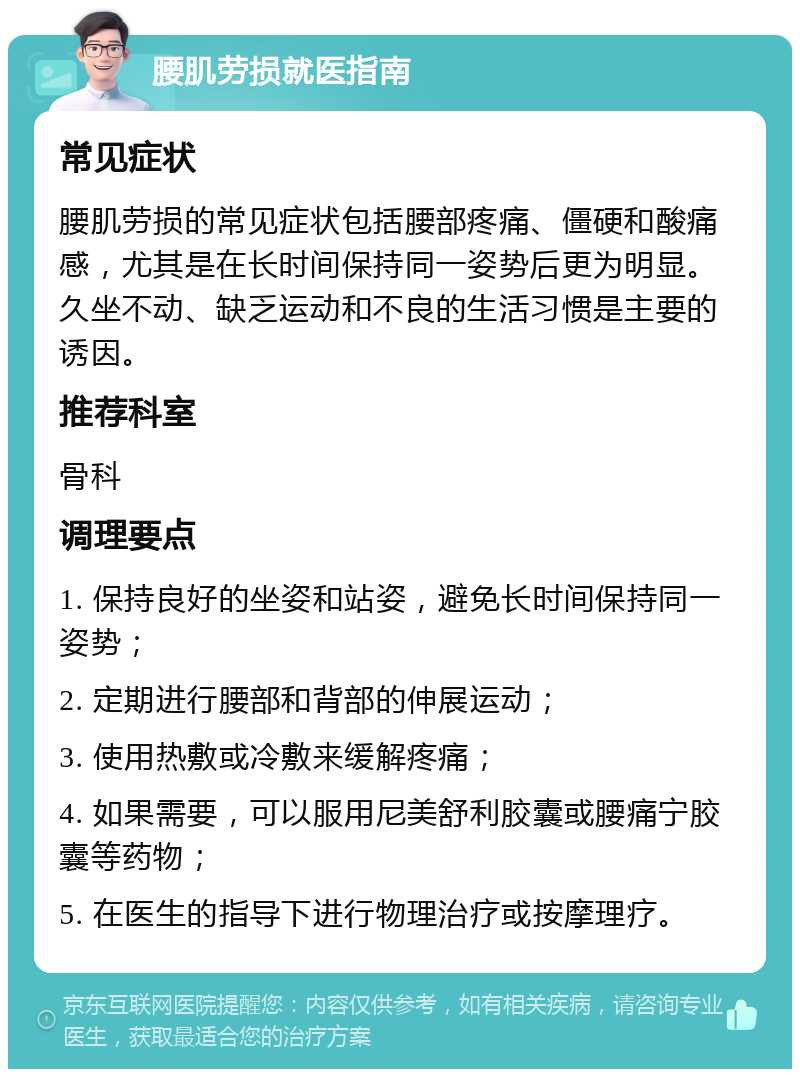 腰肌劳损就医指南 常见症状 腰肌劳损的常见症状包括腰部疼痛、僵硬和酸痛感，尤其是在长时间保持同一姿势后更为明显。久坐不动、缺乏运动和不良的生活习惯是主要的诱因。 推荐科室 骨科 调理要点 1. 保持良好的坐姿和站姿，避免长时间保持同一姿势； 2. 定期进行腰部和背部的伸展运动； 3. 使用热敷或冷敷来缓解疼痛； 4. 如果需要，可以服用尼美舒利胶囊或腰痛宁胶囊等药物； 5. 在医生的指导下进行物理治疗或按摩理疗。