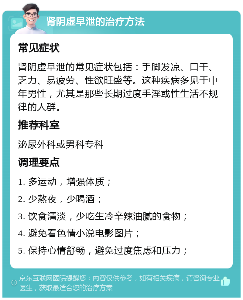 肾阴虚早泄的治疗方法 常见症状 肾阴虚早泄的常见症状包括：手脚发凉、口干、乏力、易疲劳、性欲旺盛等。这种疾病多见于中年男性，尤其是那些长期过度手淫或性生活不规律的人群。 推荐科室 泌尿外科或男科专科 调理要点 1. 多运动，增强体质； 2. 少熬夜，少喝酒； 3. 饮食清淡，少吃生冷辛辣油腻的食物； 4. 避免看色情小说电影图片； 5. 保持心情舒畅，避免过度焦虑和压力；