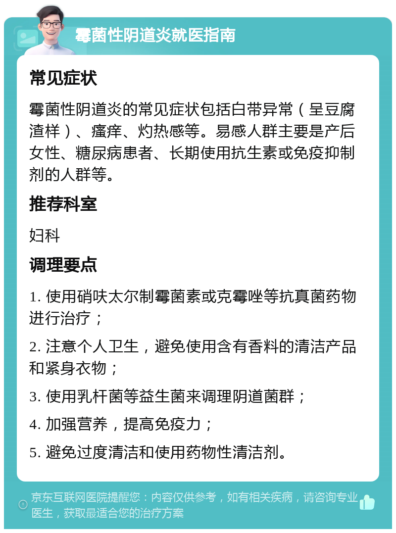 霉菌性阴道炎就医指南 常见症状 霉菌性阴道炎的常见症状包括白带异常（呈豆腐渣样）、瘙痒、灼热感等。易感人群主要是产后女性、糖尿病患者、长期使用抗生素或免疫抑制剂的人群等。 推荐科室 妇科 调理要点 1. 使用硝呋太尔制霉菌素或克霉唑等抗真菌药物进行治疗； 2. 注意个人卫生，避免使用含有香料的清洁产品和紧身衣物； 3. 使用乳杆菌等益生菌来调理阴道菌群； 4. 加强营养，提高免疫力； 5. 避免过度清洁和使用药物性清洁剂。