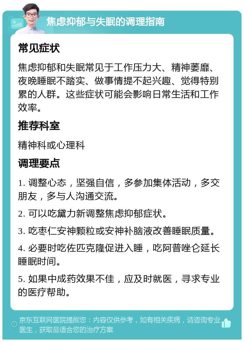 焦虑抑郁与失眠的调理指南 常见症状 焦虑抑郁和失眠常见于工作压力大、精神萎靡、夜晚睡眠不踏实、做事情提不起兴趣、觉得特别累的人群。这些症状可能会影响日常生活和工作效率。 推荐科室 精神科或心理科 调理要点 1. 调整心态，坚强自信，多参加集体活动，多交朋友，多与人沟通交流。 2. 可以吃黛力新调整焦虑抑郁症状。 3. 吃枣仁安神颗粒或安神补脑液改善睡眠质量。 4. 必要时吃佐匹克隆促进入睡，吃阿普唑仑延长睡眠时间。 5. 如果中成药效果不佳，应及时就医，寻求专业的医疗帮助。