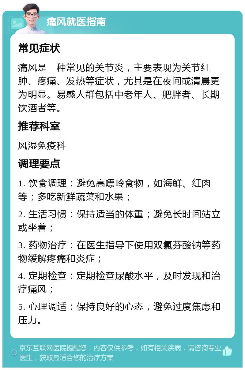 痛风就医指南 常见症状 痛风是一种常见的关节炎，主要表现为关节红肿、疼痛、发热等症状，尤其是在夜间或清晨更为明显。易感人群包括中老年人、肥胖者、长期饮酒者等。 推荐科室 风湿免疫科 调理要点 1. 饮食调理：避免高嘌呤食物，如海鲜、红肉等；多吃新鲜蔬菜和水果； 2. 生活习惯：保持适当的体重；避免长时间站立或坐着； 3. 药物治疗：在医生指导下使用双氯芬酸钠等药物缓解疼痛和炎症； 4. 定期检查：定期检查尿酸水平，及时发现和治疗痛风； 5. 心理调适：保持良好的心态，避免过度焦虑和压力。