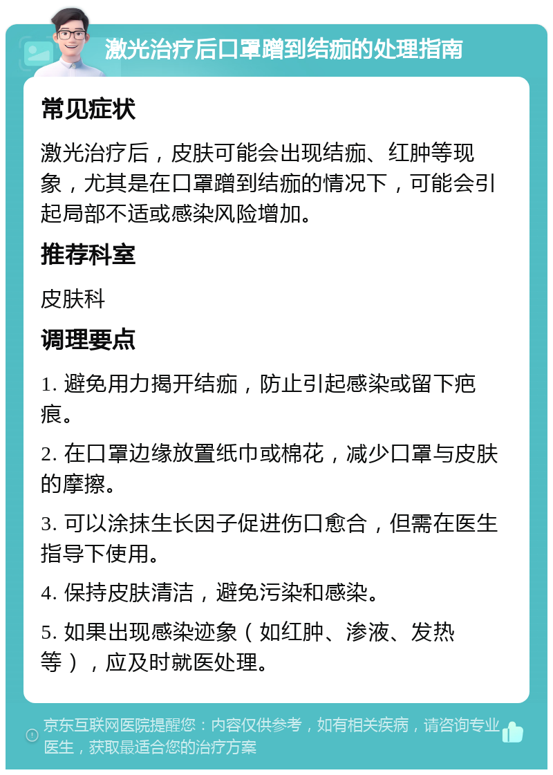 激光治疗后口罩蹭到结痂的处理指南 常见症状 激光治疗后，皮肤可能会出现结痂、红肿等现象，尤其是在口罩蹭到结痂的情况下，可能会引起局部不适或感染风险增加。 推荐科室 皮肤科 调理要点 1. 避免用力揭开结痂，防止引起感染或留下疤痕。 2. 在口罩边缘放置纸巾或棉花，减少口罩与皮肤的摩擦。 3. 可以涂抹生长因子促进伤口愈合，但需在医生指导下使用。 4. 保持皮肤清洁，避免污染和感染。 5. 如果出现感染迹象（如红肿、渗液、发热等），应及时就医处理。