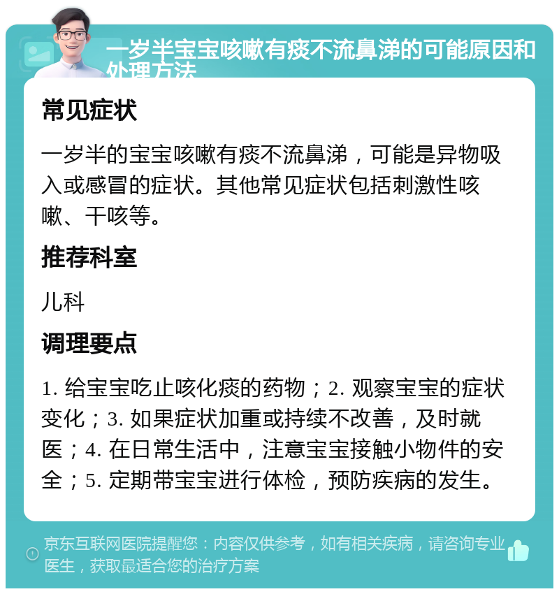 一岁半宝宝咳嗽有痰不流鼻涕的可能原因和处理方法 常见症状 一岁半的宝宝咳嗽有痰不流鼻涕，可能是异物吸入或感冒的症状。其他常见症状包括刺激性咳嗽、干咳等。 推荐科室 儿科 调理要点 1. 给宝宝吃止咳化痰的药物；2. 观察宝宝的症状变化；3. 如果症状加重或持续不改善，及时就医；4. 在日常生活中，注意宝宝接触小物件的安全；5. 定期带宝宝进行体检，预防疾病的发生。