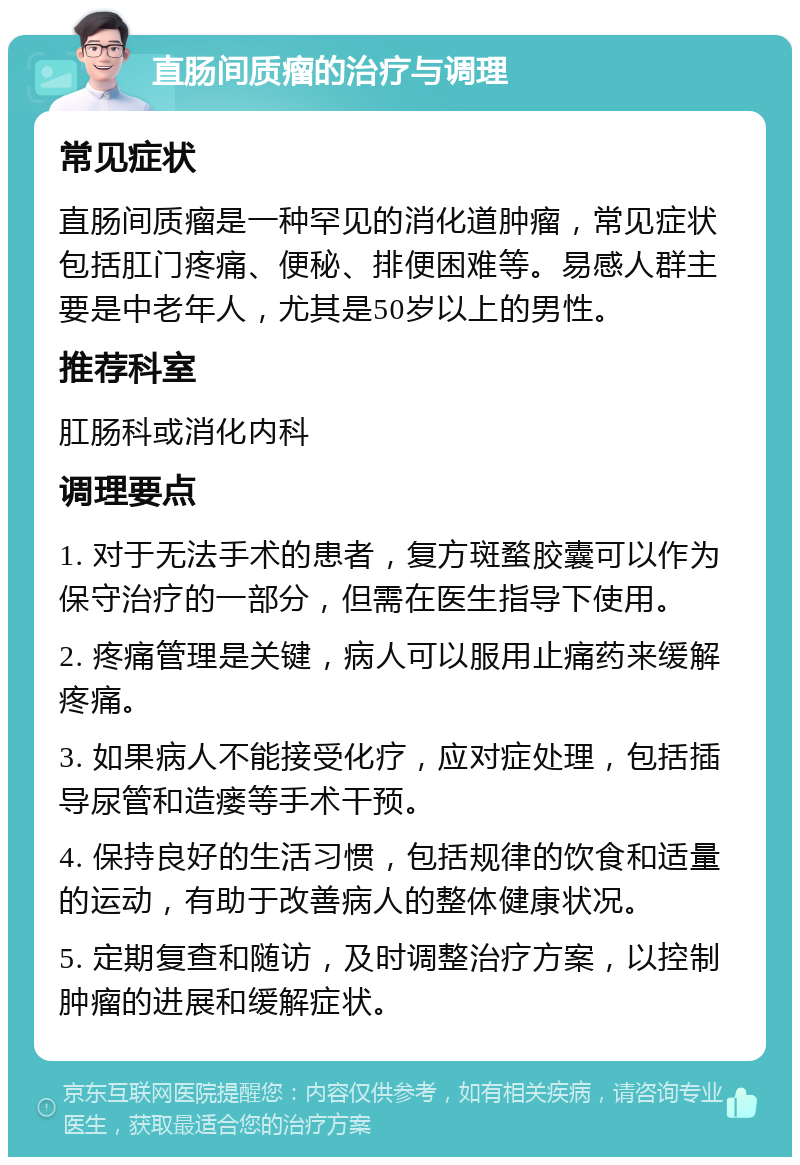 直肠间质瘤的治疗与调理 常见症状 直肠间质瘤是一种罕见的消化道肿瘤，常见症状包括肛门疼痛、便秘、排便困难等。易感人群主要是中老年人，尤其是50岁以上的男性。 推荐科室 肛肠科或消化内科 调理要点 1. 对于无法手术的患者，复方斑蝥胶囊可以作为保守治疗的一部分，但需在医生指导下使用。 2. 疼痛管理是关键，病人可以服用止痛药来缓解疼痛。 3. 如果病人不能接受化疗，应对症处理，包括插导尿管和造瘘等手术干预。 4. 保持良好的生活习惯，包括规律的饮食和适量的运动，有助于改善病人的整体健康状况。 5. 定期复查和随访，及时调整治疗方案，以控制肿瘤的进展和缓解症状。