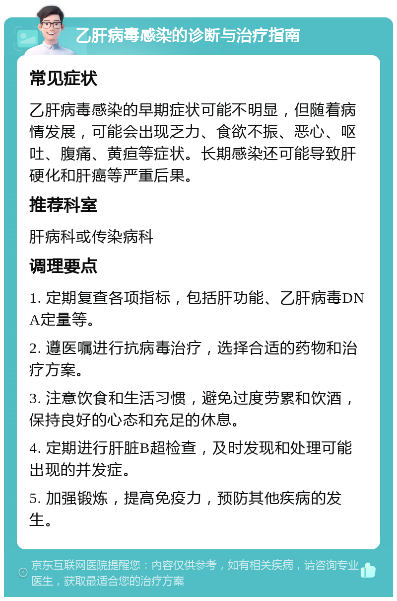 乙肝病毒感染的诊断与治疗指南 常见症状 乙肝病毒感染的早期症状可能不明显，但随着病情发展，可能会出现乏力、食欲不振、恶心、呕吐、腹痛、黄疸等症状。长期感染还可能导致肝硬化和肝癌等严重后果。 推荐科室 肝病科或传染病科 调理要点 1. 定期复查各项指标，包括肝功能、乙肝病毒DNA定量等。 2. 遵医嘱进行抗病毒治疗，选择合适的药物和治疗方案。 3. 注意饮食和生活习惯，避免过度劳累和饮酒，保持良好的心态和充足的休息。 4. 定期进行肝脏B超检查，及时发现和处理可能出现的并发症。 5. 加强锻炼，提高免疫力，预防其他疾病的发生。