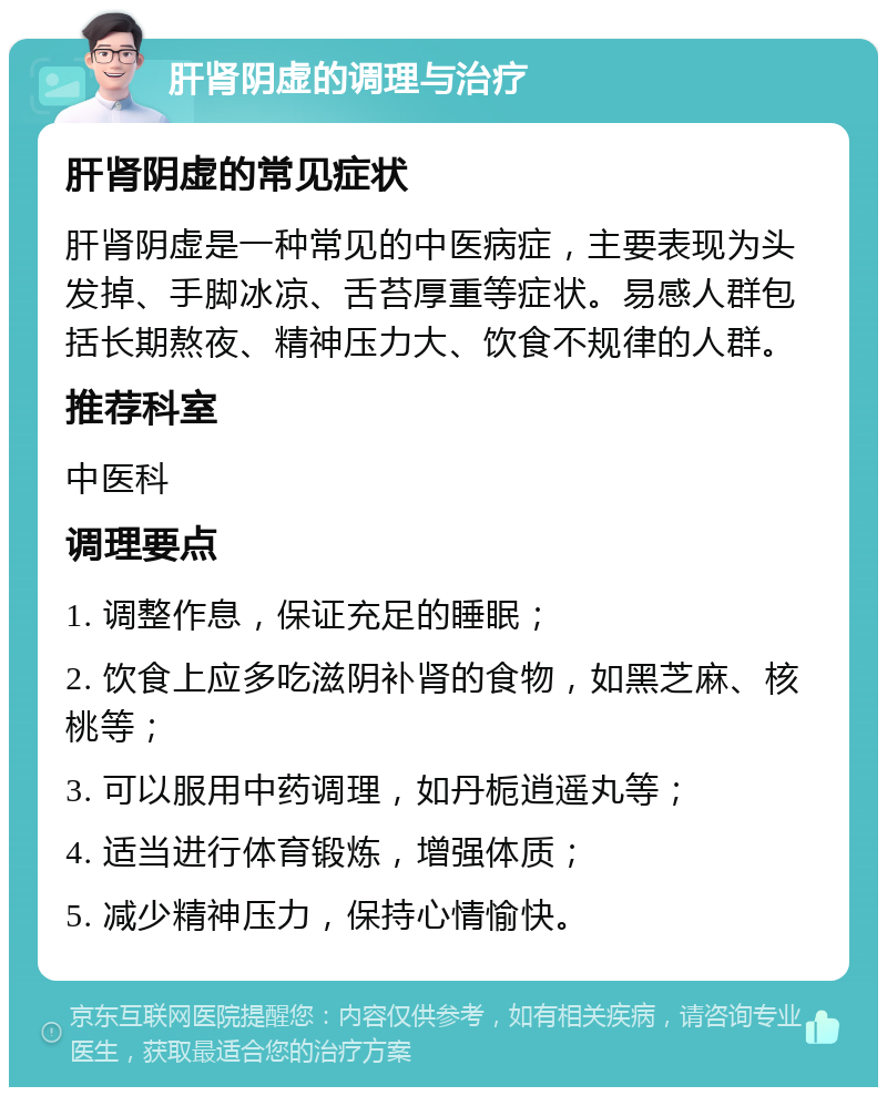 肝肾阴虚的调理与治疗 肝肾阴虚的常见症状 肝肾阴虚是一种常见的中医病症，主要表现为头发掉、手脚冰凉、舌苔厚重等症状。易感人群包括长期熬夜、精神压力大、饮食不规律的人群。 推荐科室 中医科 调理要点 1. 调整作息，保证充足的睡眠； 2. 饮食上应多吃滋阴补肾的食物，如黑芝麻、核桃等； 3. 可以服用中药调理，如丹栀逍遥丸等； 4. 适当进行体育锻炼，增强体质； 5. 减少精神压力，保持心情愉快。