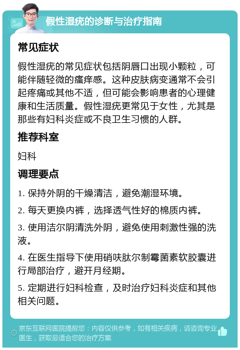 假性湿疣的诊断与治疗指南 常见症状 假性湿疣的常见症状包括阴唇口出现小颗粒，可能伴随轻微的瘙痒感。这种皮肤病变通常不会引起疼痛或其他不适，但可能会影响患者的心理健康和生活质量。假性湿疣更常见于女性，尤其是那些有妇科炎症或不良卫生习惯的人群。 推荐科室 妇科 调理要点 1. 保持外阴的干燥清洁，避免潮湿环境。 2. 每天更换内裤，选择透气性好的棉质内裤。 3. 使用洁尔阴清洗外阴，避免使用刺激性强的洗液。 4. 在医生指导下使用硝呋肽尔制霉菌素软胶囊进行局部治疗，避开月经期。 5. 定期进行妇科检查，及时治疗妇科炎症和其他相关问题。