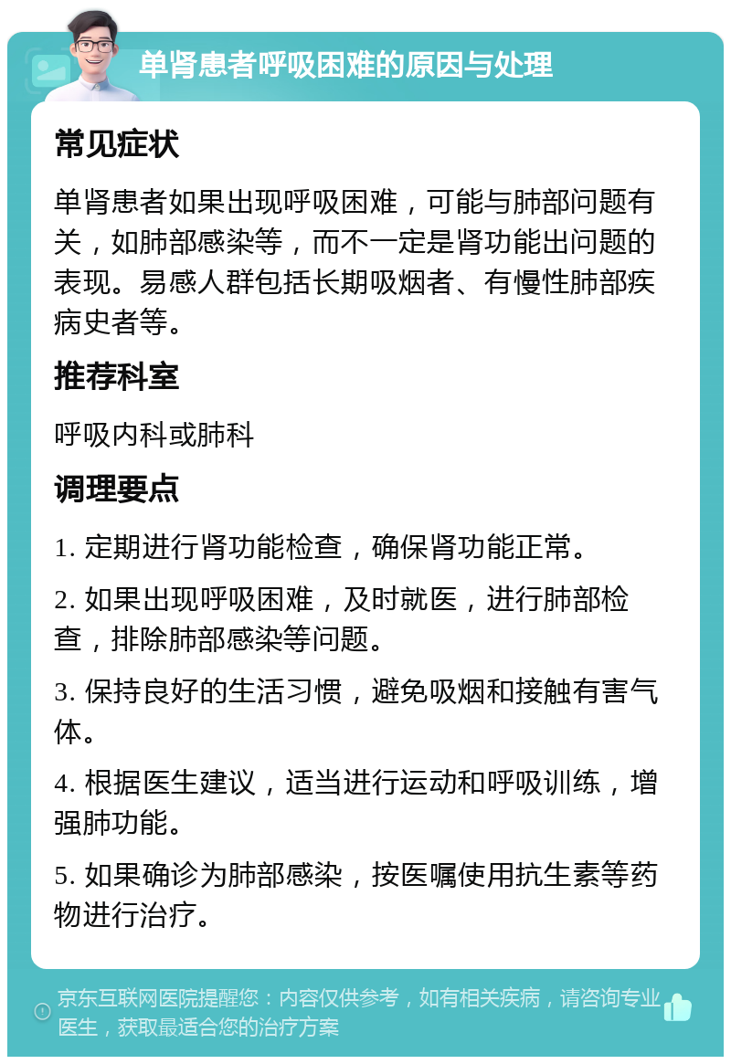 单肾患者呼吸困难的原因与处理 常见症状 单肾患者如果出现呼吸困难，可能与肺部问题有关，如肺部感染等，而不一定是肾功能出问题的表现。易感人群包括长期吸烟者、有慢性肺部疾病史者等。 推荐科室 呼吸内科或肺科 调理要点 1. 定期进行肾功能检查，确保肾功能正常。 2. 如果出现呼吸困难，及时就医，进行肺部检查，排除肺部感染等问题。 3. 保持良好的生活习惯，避免吸烟和接触有害气体。 4. 根据医生建议，适当进行运动和呼吸训练，增强肺功能。 5. 如果确诊为肺部感染，按医嘱使用抗生素等药物进行治疗。