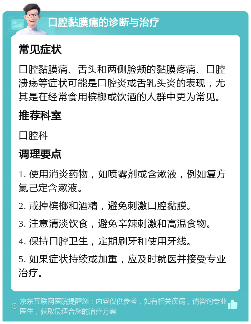 口腔黏膜痛的诊断与治疗 常见症状 口腔黏膜痛、舌头和两侧脸颊的黏膜疼痛、口腔溃疡等症状可能是口腔炎或舌乳头炎的表现，尤其是在经常食用槟榔或饮酒的人群中更为常见。 推荐科室 口腔科 调理要点 1. 使用消炎药物，如喷雾剂或含漱液，例如复方氯己定含漱液。 2. 戒掉槟榔和酒精，避免刺激口腔黏膜。 3. 注意清淡饮食，避免辛辣刺激和高温食物。 4. 保持口腔卫生，定期刷牙和使用牙线。 5. 如果症状持续或加重，应及时就医并接受专业治疗。