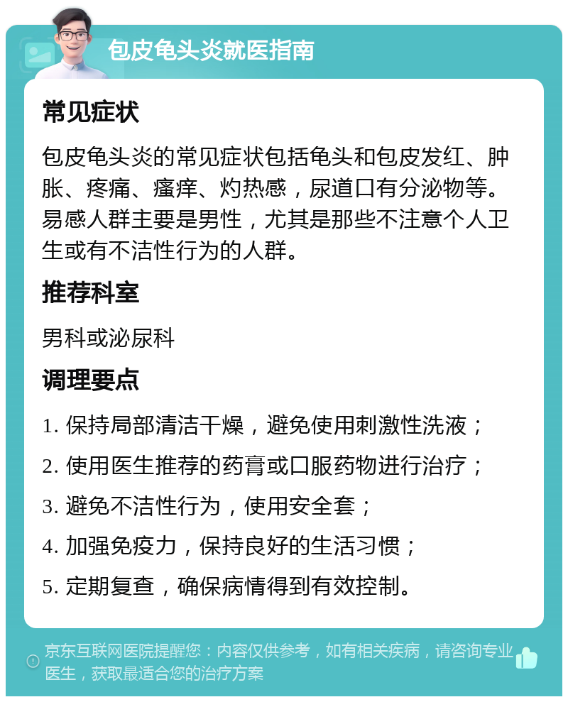 包皮龟头炎就医指南 常见症状 包皮龟头炎的常见症状包括龟头和包皮发红、肿胀、疼痛、瘙痒、灼热感，尿道口有分泌物等。易感人群主要是男性，尤其是那些不注意个人卫生或有不洁性行为的人群。 推荐科室 男科或泌尿科 调理要点 1. 保持局部清洁干燥，避免使用刺激性洗液； 2. 使用医生推荐的药膏或口服药物进行治疗； 3. 避免不洁性行为，使用安全套； 4. 加强免疫力，保持良好的生活习惯； 5. 定期复查，确保病情得到有效控制。