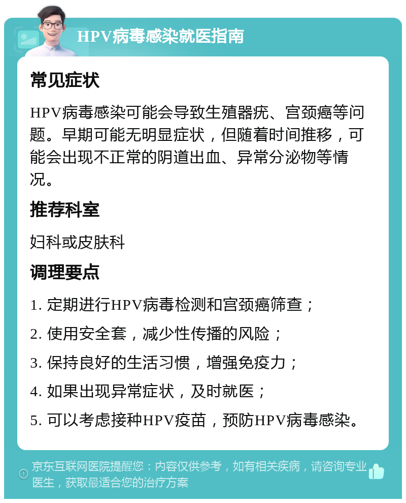 HPV病毒感染就医指南 常见症状 HPV病毒感染可能会导致生殖器疣、宫颈癌等问题。早期可能无明显症状，但随着时间推移，可能会出现不正常的阴道出血、异常分泌物等情况。 推荐科室 妇科或皮肤科 调理要点 1. 定期进行HPV病毒检测和宫颈癌筛查； 2. 使用安全套，减少性传播的风险； 3. 保持良好的生活习惯，增强免疫力； 4. 如果出现异常症状，及时就医； 5. 可以考虑接种HPV疫苗，预防HPV病毒感染。