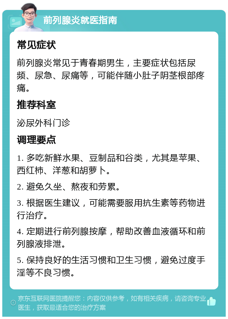 前列腺炎就医指南 常见症状 前列腺炎常见于青春期男生，主要症状包括尿频、尿急、尿痛等，可能伴随小肚子阴茎根部疼痛。 推荐科室 泌尿外科门诊 调理要点 1. 多吃新鲜水果、豆制品和谷类，尤其是苹果、西红柿、洋葱和胡萝卜。 2. 避免久坐、熬夜和劳累。 3. 根据医生建议，可能需要服用抗生素等药物进行治疗。 4. 定期进行前列腺按摩，帮助改善血液循环和前列腺液排泄。 5. 保持良好的生活习惯和卫生习惯，避免过度手淫等不良习惯。