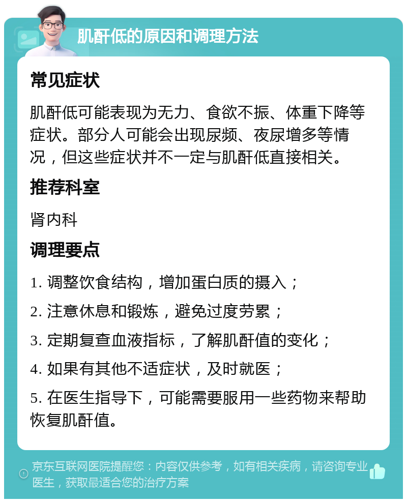 肌酐低的原因和调理方法 常见症状 肌酐低可能表现为无力、食欲不振、体重下降等症状。部分人可能会出现尿频、夜尿增多等情况，但这些症状并不一定与肌酐低直接相关。 推荐科室 肾内科 调理要点 1. 调整饮食结构，增加蛋白质的摄入； 2. 注意休息和锻炼，避免过度劳累； 3. 定期复查血液指标，了解肌酐值的变化； 4. 如果有其他不适症状，及时就医； 5. 在医生指导下，可能需要服用一些药物来帮助恢复肌酐值。