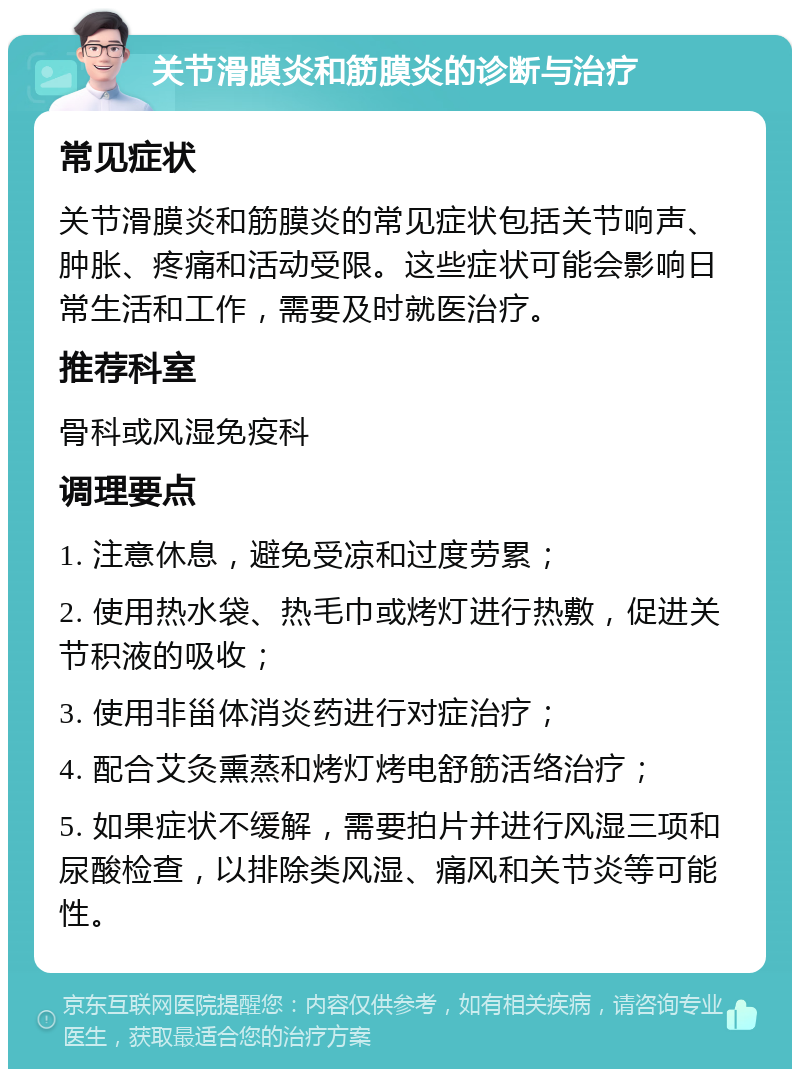 关节滑膜炎和筋膜炎的诊断与治疗 常见症状 关节滑膜炎和筋膜炎的常见症状包括关节响声、肿胀、疼痛和活动受限。这些症状可能会影响日常生活和工作，需要及时就医治疗。 推荐科室 骨科或风湿免疫科 调理要点 1. 注意休息，避免受凉和过度劳累； 2. 使用热水袋、热毛巾或烤灯进行热敷，促进关节积液的吸收； 3. 使用非甾体消炎药进行对症治疗； 4. 配合艾灸熏蒸和烤灯烤电舒筋活络治疗； 5. 如果症状不缓解，需要拍片并进行风湿三项和尿酸检查，以排除类风湿、痛风和关节炎等可能性。