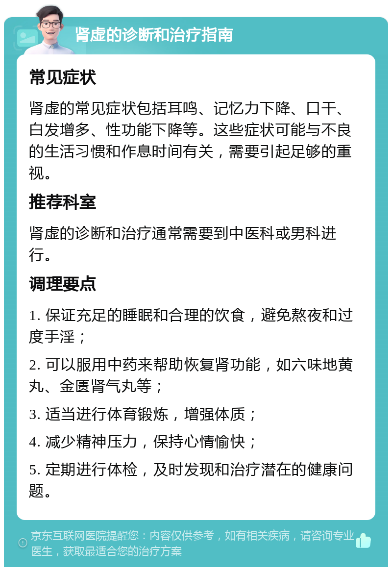 肾虚的诊断和治疗指南 常见症状 肾虚的常见症状包括耳鸣、记忆力下降、口干、白发增多、性功能下降等。这些症状可能与不良的生活习惯和作息时间有关，需要引起足够的重视。 推荐科室 肾虚的诊断和治疗通常需要到中医科或男科进行。 调理要点 1. 保证充足的睡眠和合理的饮食，避免熬夜和过度手淫； 2. 可以服用中药来帮助恢复肾功能，如六味地黄丸、金匮肾气丸等； 3. 适当进行体育锻炼，增强体质； 4. 减少精神压力，保持心情愉快； 5. 定期进行体检，及时发现和治疗潜在的健康问题。