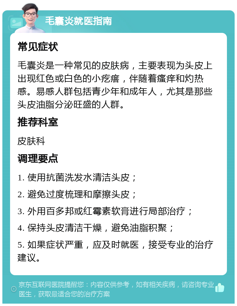 毛囊炎就医指南 常见症状 毛囊炎是一种常见的皮肤病，主要表现为头皮上出现红色或白色的小疙瘩，伴随着瘙痒和灼热感。易感人群包括青少年和成年人，尤其是那些头皮油脂分泌旺盛的人群。 推荐科室 皮肤科 调理要点 1. 使用抗菌洗发水清洁头皮； 2. 避免过度梳理和摩擦头皮； 3. 外用百多邦或红霉素软膏进行局部治疗； 4. 保持头皮清洁干燥，避免油脂积聚； 5. 如果症状严重，应及时就医，接受专业的治疗建议。