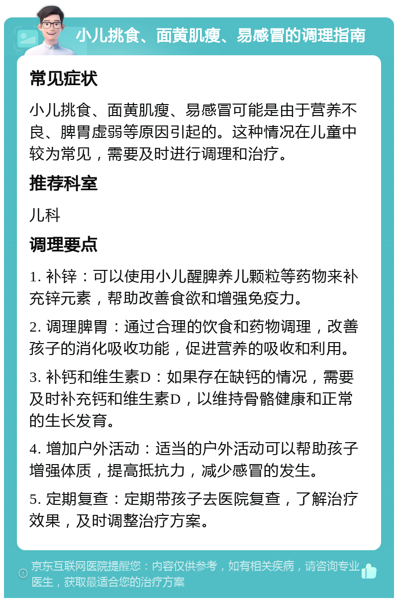 小儿挑食、面黄肌瘦、易感冒的调理指南 常见症状 小儿挑食、面黄肌瘦、易感冒可能是由于营养不良、脾胃虚弱等原因引起的。这种情况在儿童中较为常见，需要及时进行调理和治疗。 推荐科室 儿科 调理要点 1. 补锌：可以使用小儿醒脾养儿颗粒等药物来补充锌元素，帮助改善食欲和增强免疫力。 2. 调理脾胃：通过合理的饮食和药物调理，改善孩子的消化吸收功能，促进营养的吸收和利用。 3. 补钙和维生素D：如果存在缺钙的情况，需要及时补充钙和维生素D，以维持骨骼健康和正常的生长发育。 4. 增加户外活动：适当的户外活动可以帮助孩子增强体质，提高抵抗力，减少感冒的发生。 5. 定期复查：定期带孩子去医院复查，了解治疗效果，及时调整治疗方案。