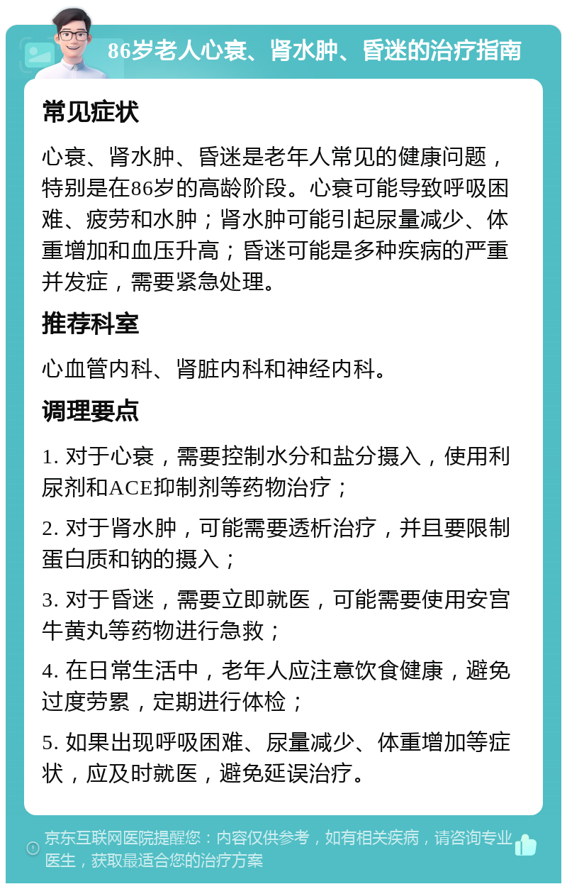 86岁老人心衰、肾水肿、昏迷的治疗指南 常见症状 心衰、肾水肿、昏迷是老年人常见的健康问题，特别是在86岁的高龄阶段。心衰可能导致呼吸困难、疲劳和水肿；肾水肿可能引起尿量减少、体重增加和血压升高；昏迷可能是多种疾病的严重并发症，需要紧急处理。 推荐科室 心血管内科、肾脏内科和神经内科。 调理要点 1. 对于心衰，需要控制水分和盐分摄入，使用利尿剂和ACE抑制剂等药物治疗； 2. 对于肾水肿，可能需要透析治疗，并且要限制蛋白质和钠的摄入； 3. 对于昏迷，需要立即就医，可能需要使用安宫牛黄丸等药物进行急救； 4. 在日常生活中，老年人应注意饮食健康，避免过度劳累，定期进行体检； 5. 如果出现呼吸困难、尿量减少、体重增加等症状，应及时就医，避免延误治疗。