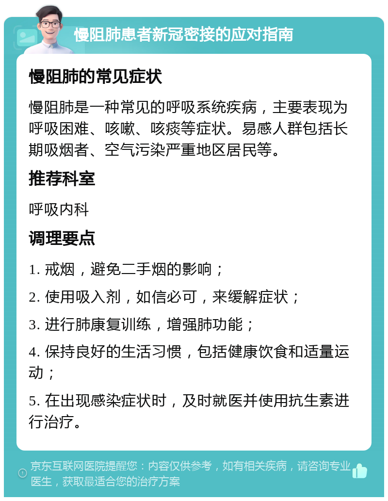 慢阻肺患者新冠密接的应对指南 慢阻肺的常见症状 慢阻肺是一种常见的呼吸系统疾病，主要表现为呼吸困难、咳嗽、咳痰等症状。易感人群包括长期吸烟者、空气污染严重地区居民等。 推荐科室 呼吸内科 调理要点 1. 戒烟，避免二手烟的影响； 2. 使用吸入剂，如信必可，来缓解症状； 3. 进行肺康复训练，增强肺功能； 4. 保持良好的生活习惯，包括健康饮食和适量运动； 5. 在出现感染症状时，及时就医并使用抗生素进行治疗。