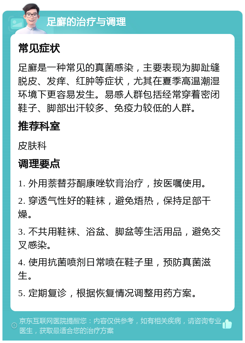 足廯的治疗与调理 常见症状 足廯是一种常见的真菌感染，主要表现为脚趾缝脱皮、发痒、红肿等症状，尤其在夏季高温潮湿环境下更容易发生。易感人群包括经常穿着密闭鞋子、脚部出汗较多、免疫力较低的人群。 推荐科室 皮肤科 调理要点 1. 外用萘替芬酮康唑软膏治疗，按医嘱使用。 2. 穿透气性好的鞋袜，避免焐热，保持足部干燥。 3. 不共用鞋袜、浴盆、脚盆等生活用品，避免交叉感染。 4. 使用抗菌喷剂日常喷在鞋子里，预防真菌滋生。 5. 定期复诊，根据恢复情况调整用药方案。